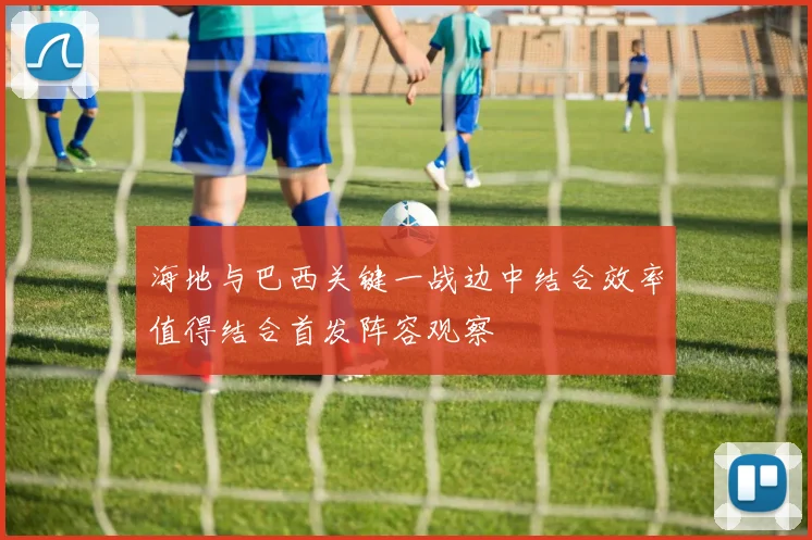 海地与巴西关键一战边中结合效率值得结合首发阵容观察
