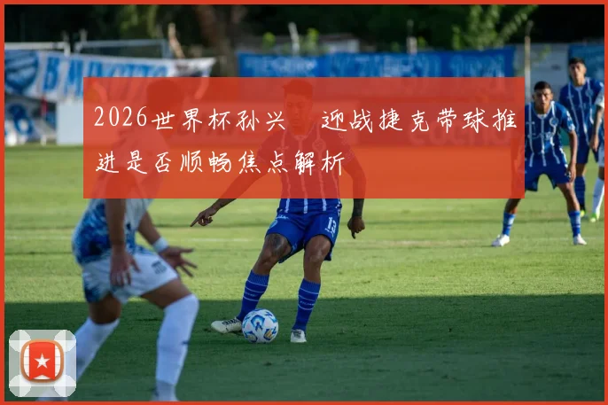 2026世界杯孙兴慜迎战捷克带球推进是否顺畅焦点解析