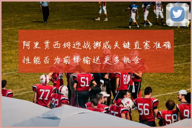 阿里贾西姆迎战挪威关键直塞准确性能否为前锋输送更多机会