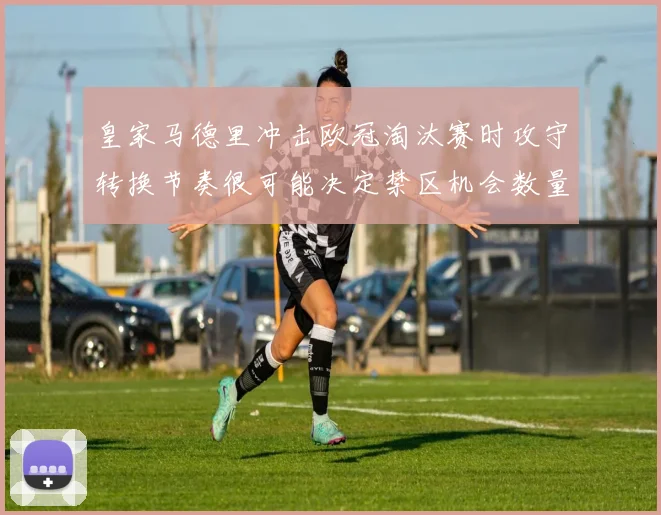 皇家马德里冲击欧冠淘汰赛时攻守转换节奏很可能决定禁区机会数量