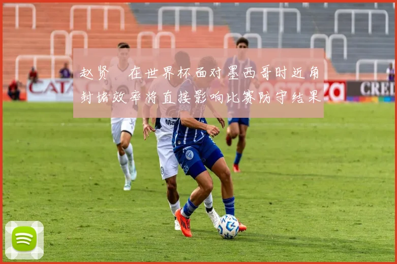 赵贤祐在世界杯面对墨西哥时近角封堵效率将直接影响比赛防守结果