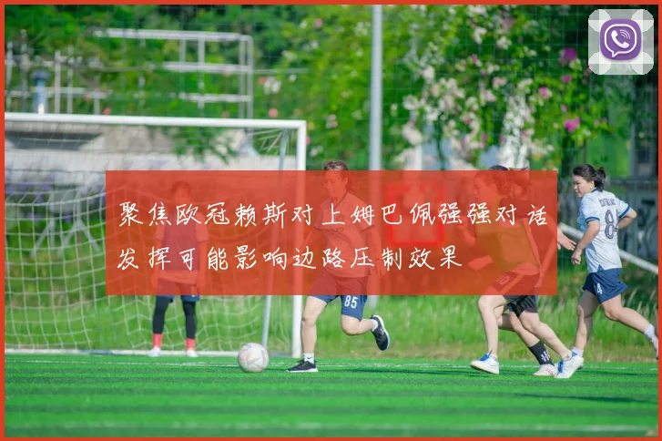 聚焦欧冠赖斯对上姆巴佩强强对话发挥可能影响边路压制效果