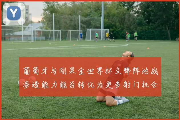 葡萄牙与刚果金世界杯交锋阵地战渗透能力能否转化为更多射门机会