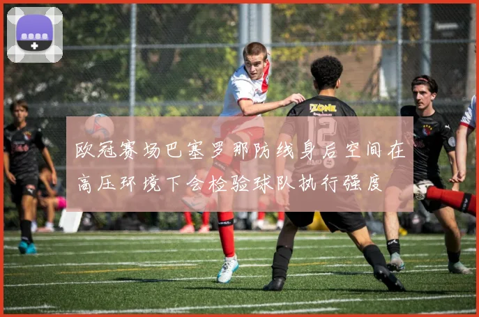 欧冠赛场巴塞罗那防线身后空间在高压环境下会检验球队执行强度