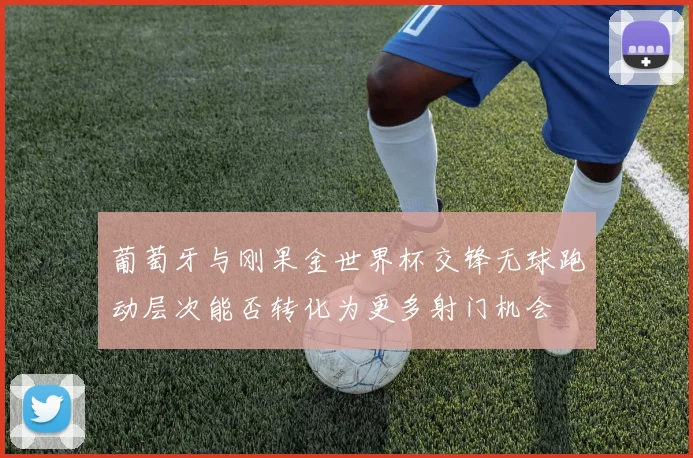 葡萄牙与刚果金世界杯交锋无球跑动层次能否转化为更多射门机会