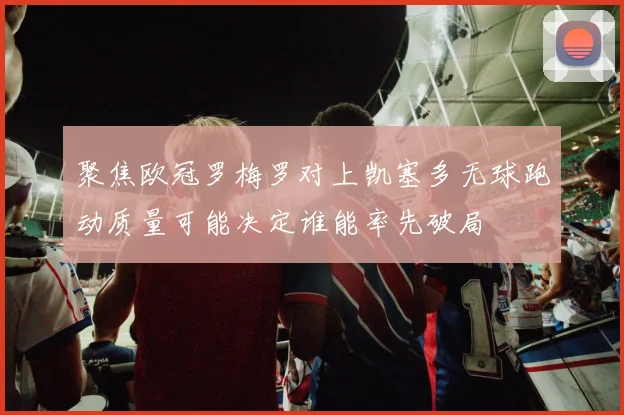 聚焦欧冠罗梅罗对上凯塞多无球跑动质量可能决定谁能率先破局